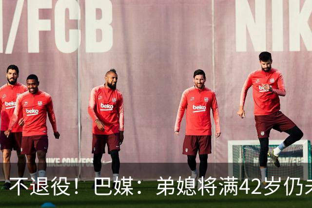 不退役！巴媒：弟媳将满42岁仍未确定下家+仍在规划 欧洲多队有意